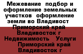 Межевание, подбор и оформление земельных участков, оформление земли во Владивост - Приморский край, Владивосток г. Недвижимость » Услуги   . Приморский край,Владивосток г.